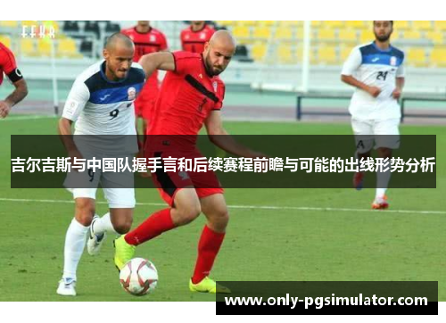 吉尔吉斯与中国队握手言和后续赛程前瞻与可能的出线形势分析