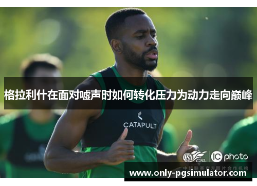 格拉利什在面对嘘声时如何转化压力为动力走向巅峰