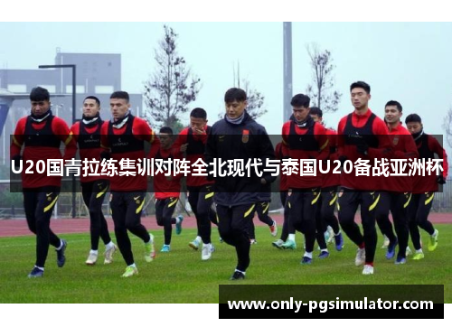 U20国青拉练集训对阵全北现代与泰国U20备战亚洲杯