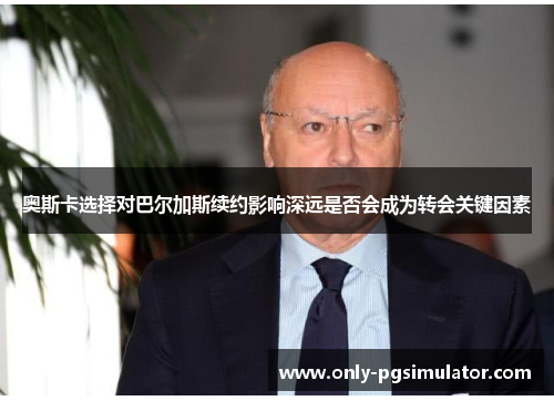 奥斯卡选择对巴尔加斯续约影响深远是否会成为转会关键因素