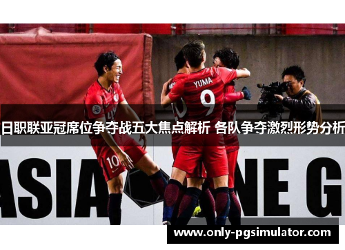 日职联亚冠席位争夺战五大焦点解析 各队争夺激烈形势分析