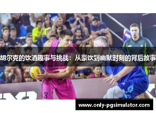 胡尔克的饮酒趣事与挑战：从豪饮到幽默时刻的背后故事