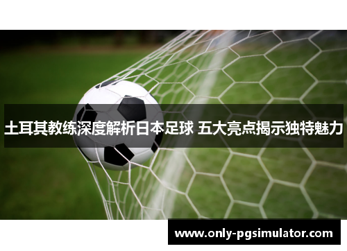 土耳其教练深度解析日本足球 五大亮点揭示独特魅力
