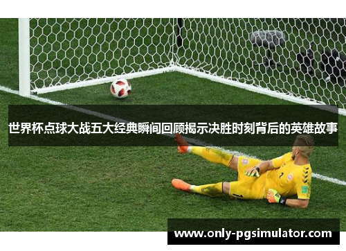 世界杯点球大战五大经典瞬间回顾揭示决胜时刻背后的英雄故事
