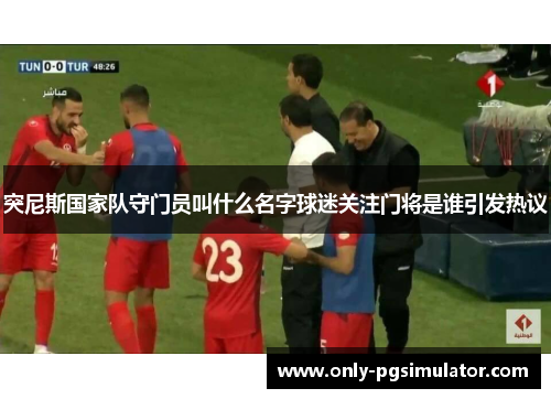 突尼斯国家队守门员叫什么名字球迷关注门将是谁引发热议