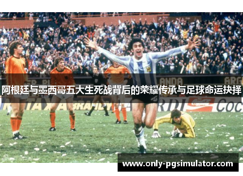 阿根廷与墨西哥五大生死战背后的荣耀传承与足球命运抉择