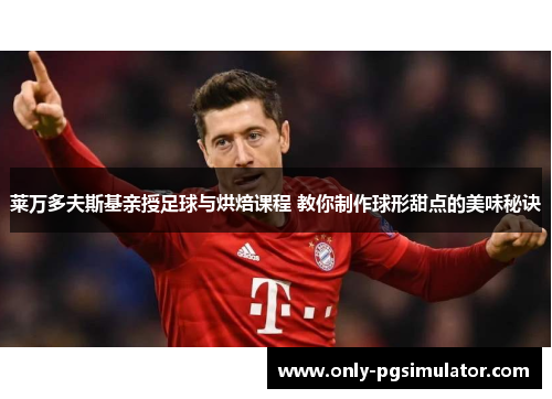 莱万多夫斯基亲授足球与烘焙课程 教你制作球形甜点的美味秘诀
