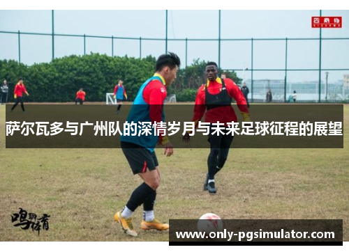 萨尔瓦多与广州队的深情岁月与未来足球征程的展望
