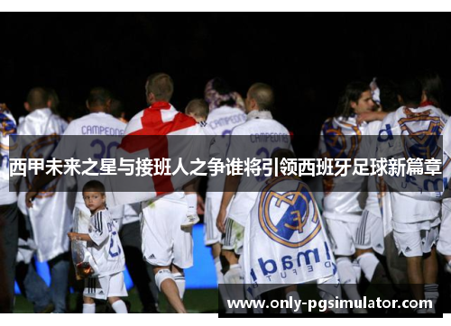西甲未来之星与接班人之争谁将引领西班牙足球新篇章