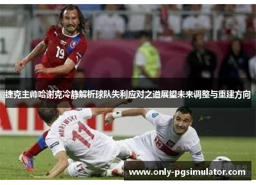 捷克主帅哈谢克冷静解析球队失利应对之道展望未来调整与重建方向