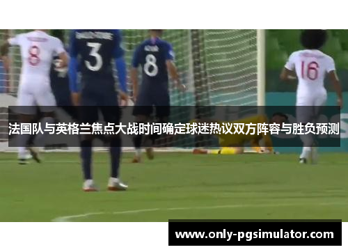 法国队与英格兰焦点大战时间确定球迷热议双方阵容与胜负预测