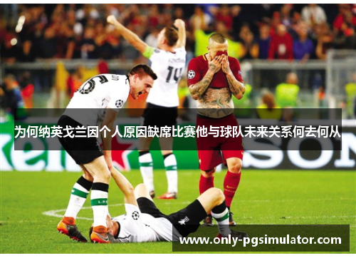 为何纳英戈兰因个人原因缺席比赛他与球队未来关系何去何从
