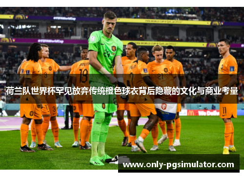 荷兰队世界杯罕见放弃传统橙色球衣背后隐藏的文化与商业考量