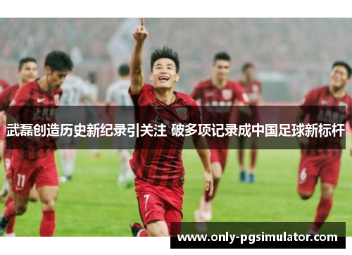 武磊创造历史新纪录引关注 破多项记录成中国足球新标杆 武磊创造历史新纪录引关注 破多项记录成中国足球新标杆