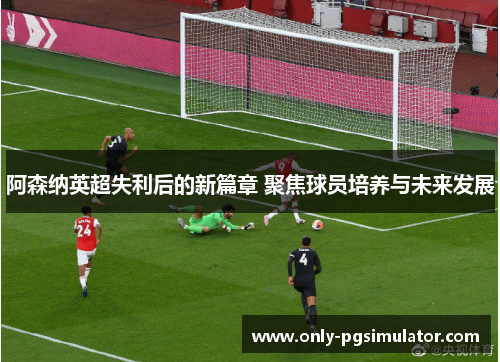阿森纳英超失利后的新篇章 聚焦球员培养与未来发展