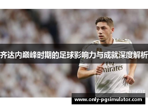 齐达内巅峰时期的足球影响力与成就深度解析