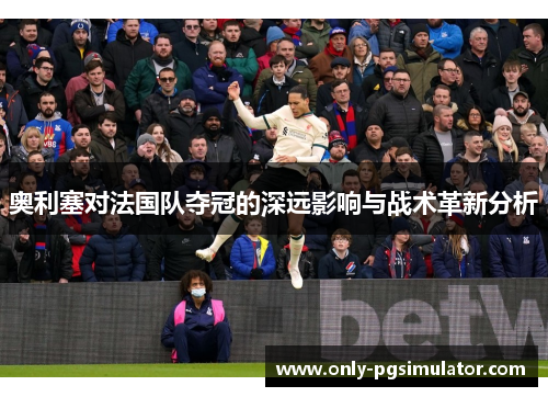 奥利塞对法国队夺冠的深远影响与战术革新分析
