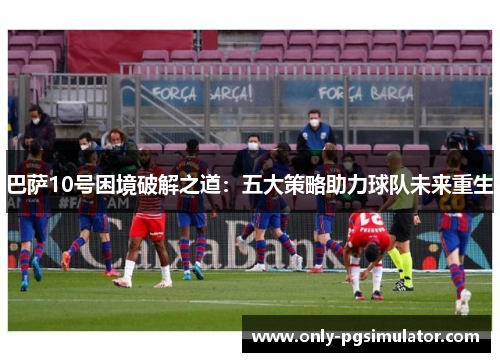 巴萨10号困境破解之道：五大策略助力球队未来重生