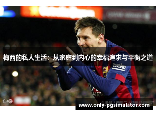 梅西的私人生活:从家庭到内心的幸福追求与平衡之道 梅西的私人生活:从家庭到内心的幸福追求与平衡之道