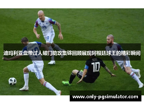 迪玛利亚盘带过人破门助攻集锦回顾展现阿根廷球王的精彩瞬间