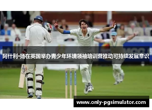 阿什利·扬在英国举办青少年环境领袖培训营推动可持续发展意识