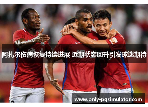阿扎尔伤病恢复持续进展 近期状态回升引发球迷期待 阿扎尔伤病恢复持续进展 近期状态回升引发球迷期待